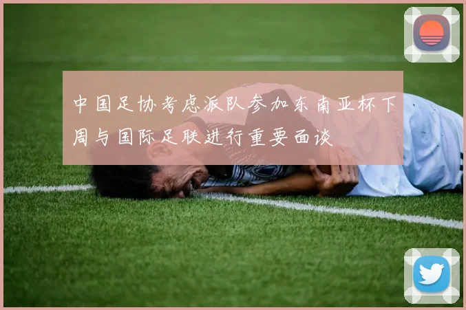 中国足协考虑派队参加东南亚杯下周与国际足联进行重要面谈