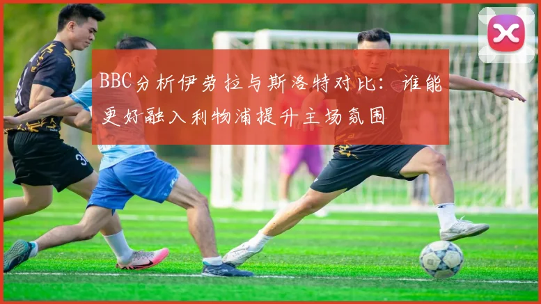 BBC分析伊劳拉与斯洛特对比：谁能更好融入利物浦提升主场氛围