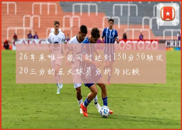 26年来唯一能同时达到150分50助攻20三分的五大球员分析与比较