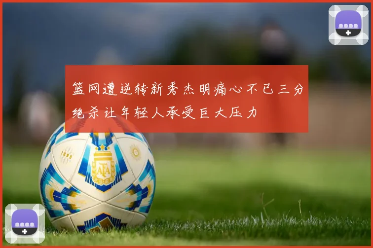 篮网遭逆转新秀杰明痛心不已三分绝杀让年轻人承受巨大压力