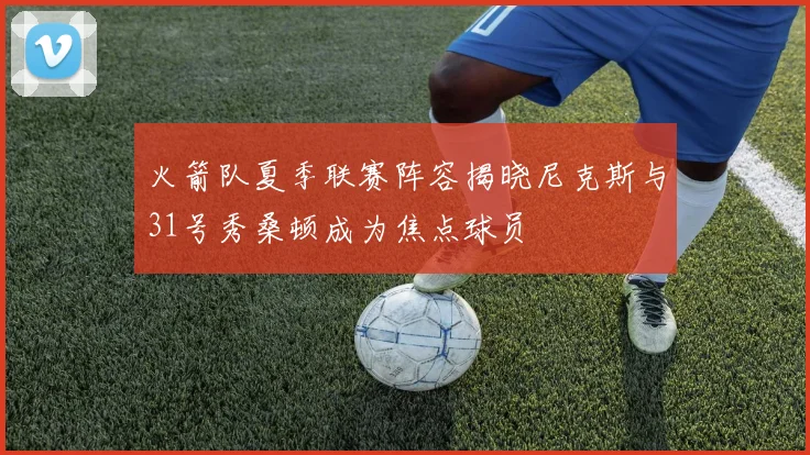 火箭队夏季联赛阵容揭晓尼克斯与31号秀桑顿成为焦点球员