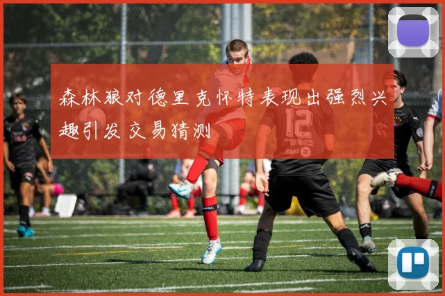 森林狼对德里克怀特表现出强烈兴趣引发交易猜测