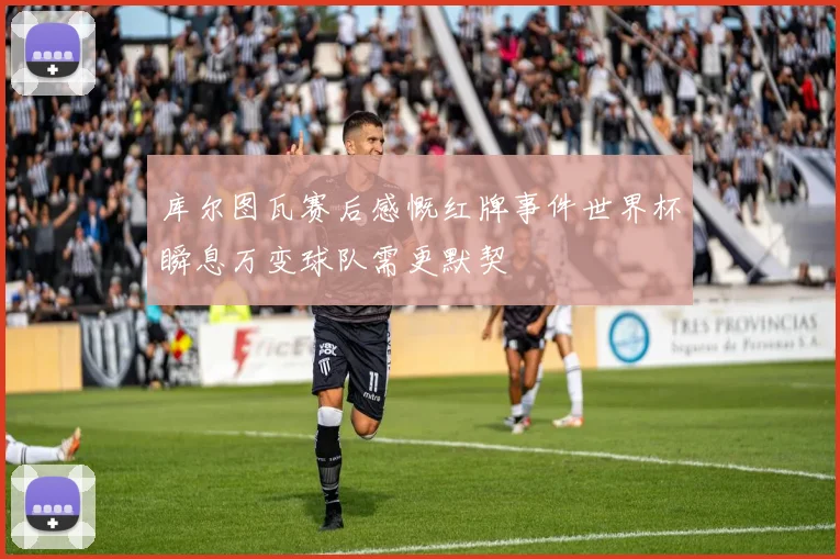 库尔图瓦赛后感慨红牌事件世界杯瞬息万变球队需更默契