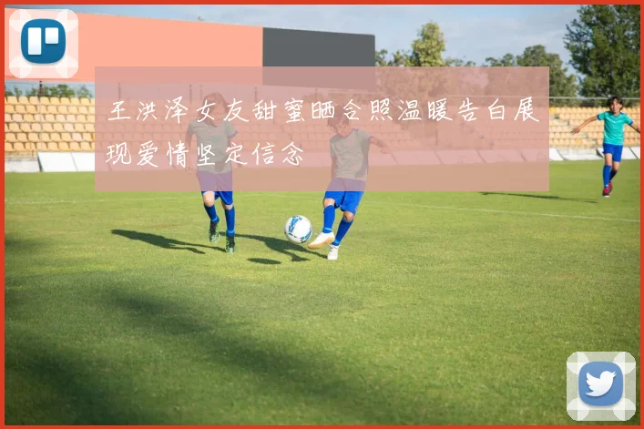 王洪泽女友甜蜜晒合照温暖告白展现爱情坚定信念