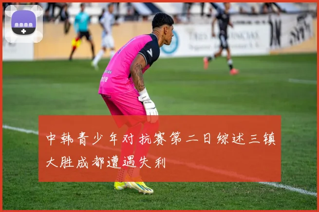 中韩青少年对抗赛第二日综述三镇大胜成都遭遇失利