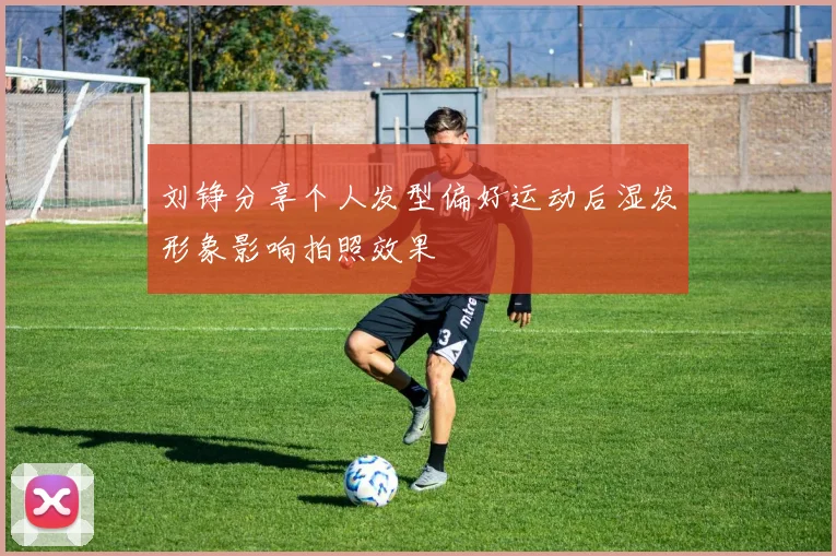 刘铮分享个人发型偏好运动后湿发形象影响拍照效果