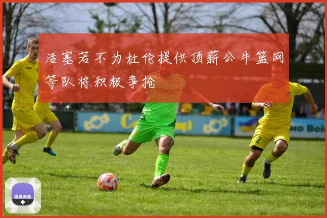 活塞若不为杜伦提供顶薪公牛篮网等队将积极争抢