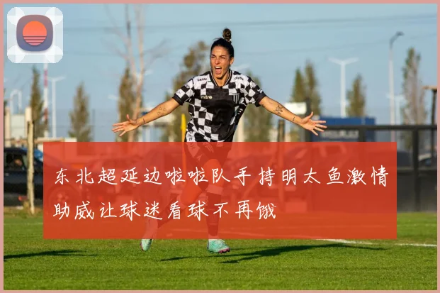 东北超延边啦啦队手持明太鱼激情助威让球迷看球不再饿