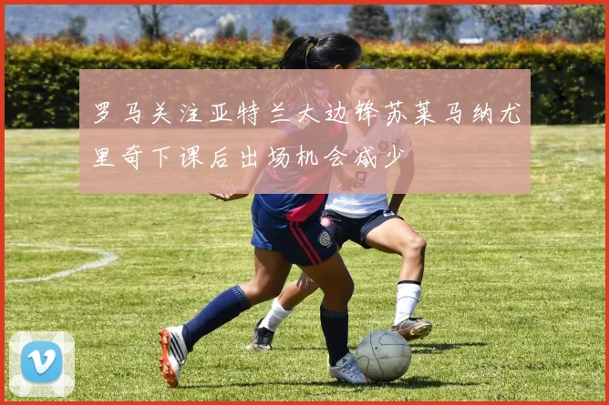 罗马关注亚特兰大边锋苏莱马纳尤里奇下课后出场机会减少