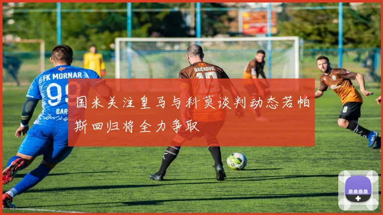 国米关注皇马与科莫谈判动态若帕斯回归将全力争取