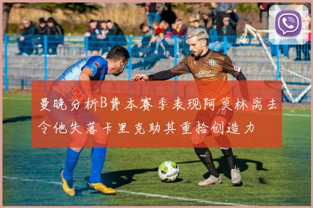 曼晚分析B费本赛季表现阿莫林离去令他失落卡里克助其重拾创造力