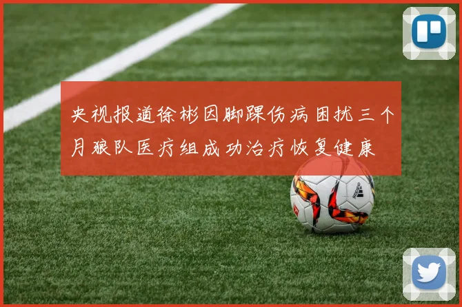 央视报道徐彬因脚踝伤病困扰三个月狼队医疗组成功治疗恢复健康