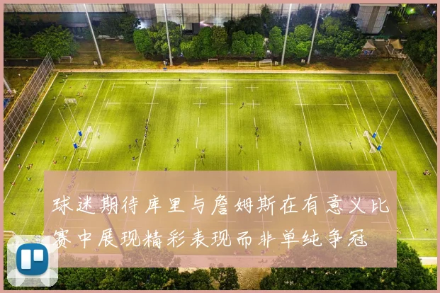 球迷期待库里与詹姆斯在有意义比赛中展现精彩表现而非单纯争冠